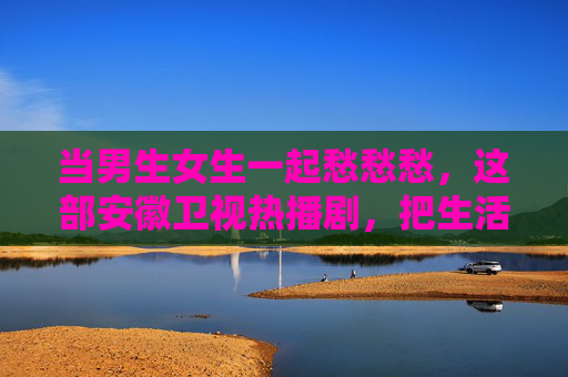 当男生女生一起愁愁愁，这部安徽卫视热播剧，把生活里的拧巴演进了观众心里，拧巴人生里的男女共愁，安徽卫视热播剧演进观众心里