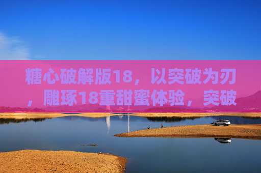 糖心破解版18,以突破为刃,雕琢18重甜蜜体验,突破雕琢18重糖心甜蜜 糖心破解版18,以突破为刃,雕琢18重甜蜜体验,突破雕琢18重糖心甜蜜