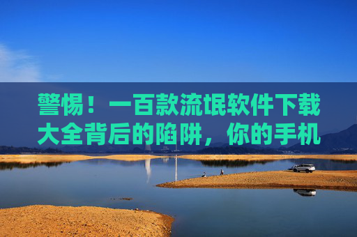 警惕！一百款流氓软件下载大全背后的陷阱，你的手机正被悄悄掏空，警惕！流氓软件下载大全陷阱，手机正被悄悄掏空