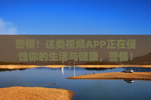警惕！这类视频APP正在侵蚀你的生活与健康，警惕！视频APP悄然侵蚀生活与健康