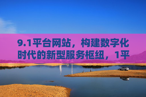 9.1平台网站,构建数字化时代的新型服务枢纽,1平台网站,构建数字化时代新型服务枢纽 9.1平台网站,构建数字化时代的新型服务枢纽,1平台网站,构建数字化时代新型服务枢纽