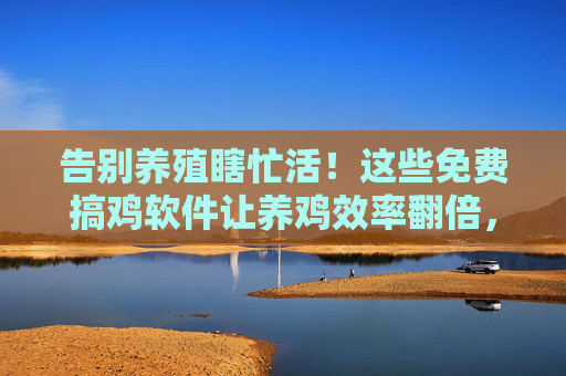 告别养殖瞎忙活！这些免费搞鸡软件让养鸡效率翻倍，成本直降，免费搞鸡软件，告别养殖瞎忙活，养鸡效率翻倍成本直降