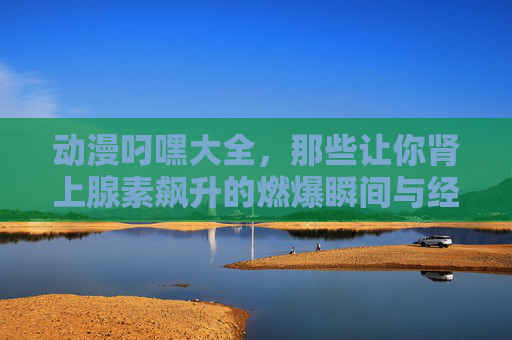 动漫叼嘿大全，那些让你肾上腺素飙升的燃爆瞬间与经典元素