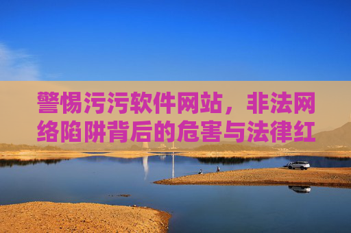 警惕污污软件网站,非法网络陷阱背后的危害与法律红线,警惕污污软件网站,非法网络陷阱的危害与法律红线 警惕污污软件网站,非法网络陷阱背后的危害与法律红线,警惕污污软件网站,非法网络陷阱的危害与法律红线