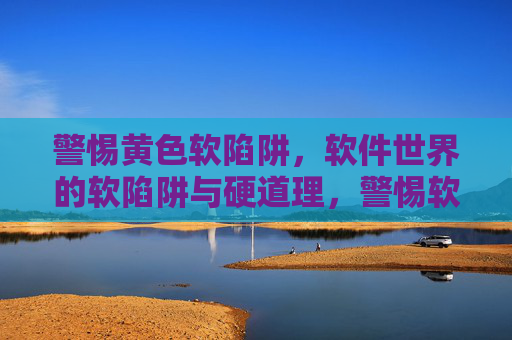 警惕黄色软陷阱，软件世界的软陷阱与硬道理，警惕软件世界的黄色软陷阱