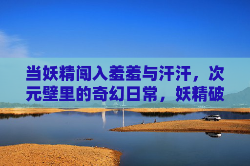 当妖精闯入羞羞与汗汗,次元壁里的奇幻日常,妖精破次元,羞汗奇幻日常 当妖精闯入羞羞与汗汗,次元壁里的奇幻日常,妖精破次元,羞汗奇幻日常