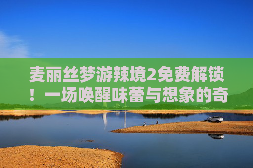 麦丽丝梦游辣境2免费解锁！一场唤醒味蕾与想象的奇幻味觉之旅，麦丽丝梦游辣境2免费解锁，奇幻味蕾奇旅启幕