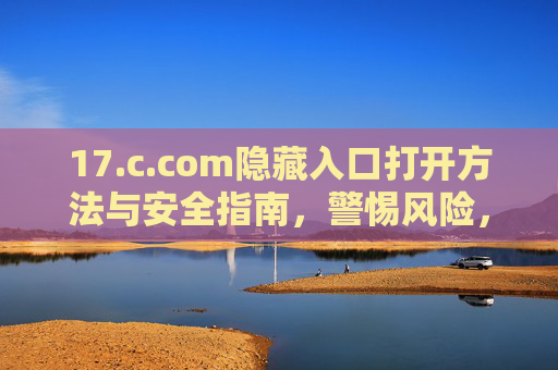 17.c.com隐藏入口打开方法与安全指南,警惕风险,远离陷阱,17.c.com隐藏入口开启方法与安全指南,警惕风险远离陷阱 17.c.com隐藏入口打开方法与安全指南,警惕风险,远离陷阱,17.c.com隐藏入口开启方法与安全指南,警惕风险远离陷阱