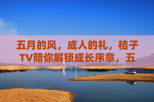 五月的风,成人的礼,桔子TV陪你解锁成长序章,五月风暖,桔子TV陪你解锁成人成长序章 五月的风,成人的礼,桔子TV陪你解锁成长序章,五月风暖,桔子TV陪你解锁成人成长序章