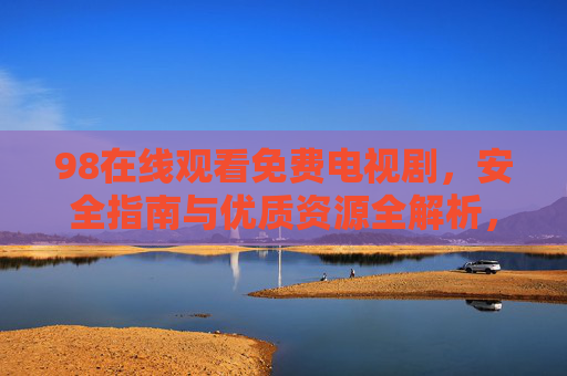 98在线观看免费电视剧，安全指南与优质资源全解析，98免费电视剧在线观看，安全指南与优质资源全解析