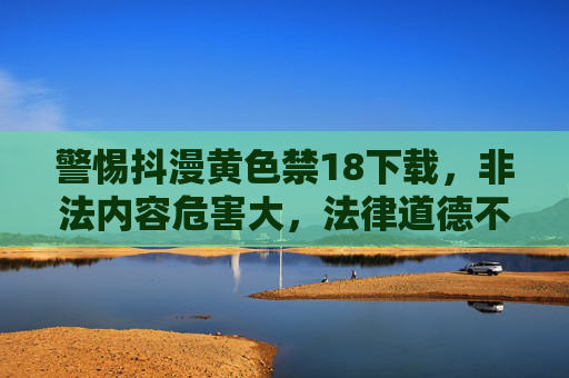 警惕抖漫黄色禁18下载,非法内容危害大,法律道德不可越,警惕抖漫非法黄色下载,莫触法律道德红线,危害深远 警惕抖漫黄色禁18下载,非法内容危害大,法律道德不可越,警惕抖漫非法黄色下载,莫触法律道德红线,危害深远