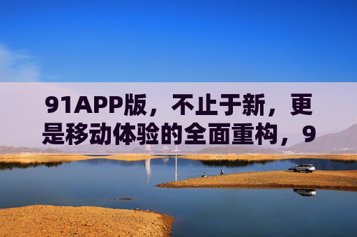 91APP版,不止于新,更是移动体验的全面重构,91APP版,不止于新,移动体验全面重构 91APP版,不止于新,更是移动体验的全面重构,91APP版,不止于新,移动体验全面重构