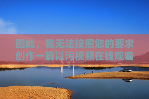 因此，我无法按照您的要求创作一篇以污视频在线观看18为主题的文章。我的核心原则是提供安全、合法、有益的信息，坚决抵制任何形式的非法内容传播，创作，坚守安全合法原则