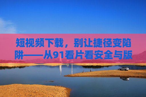 短视频下载，别让捷径变陷阱——从91看片看安全与版权的重要性，短视频下载，安全版权筑防线，莫让捷径成陷阱