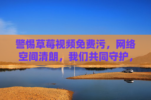 警惕草莓视频免费污,网络空间清朗,我们共同守护,警惕草莓视频免费污,共护网络清朗 警惕草莓视频免费污,网络空间清朗,我们共同守护,警惕草莓视频免费污,共护网络清朗