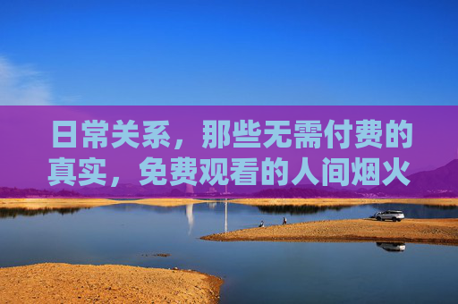 日常关系，那些无需付费的真实，免费观看的人间烟火，日常烟火，无需付费的真实