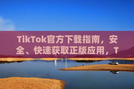 TikTok官方下载指南，安全、快速获取正版应用，TikTok官方下载指南，安全快速获取正版应用