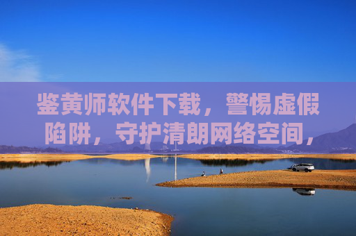 鉴黄师软件下载，警惕虚假陷阱，守护清朗网络空间，警惕虚假鉴黄师软件下载，守护清朗网络空间