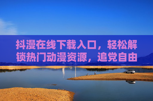 抖漫在线下载入口，轻松解锁热门动漫资源，追党自由从此开始，抖漫在线下载入口，轻松解锁热门动漫，追党自由从此开始