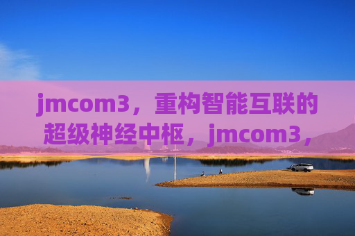jmcom3，重构智能互联的超级神经中枢，jmcom3，重构智能互联的超级神经中枢
