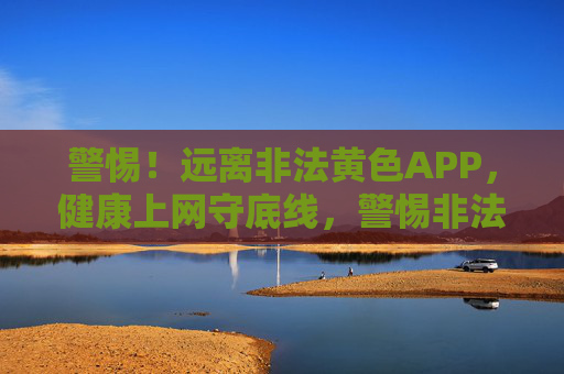 警惕!远离非法黄色APP,健康上网守底线,警惕非法黄色APP,健康上网守底线 警惕!远离非法黄色APP,健康上网守底线,警惕非法黄色APP,健康上网守底线