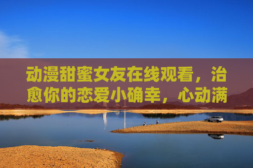 动漫甜蜜女友在线观看，治愈你的恋爱小确幸，心动满分！甜蜜女友在线观看，治愈恋爱小确幸，心动满分！