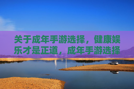 关于成年手游选择,健康娱乐才是正道,成年手游选择,健康娱乐是正道 关于成年手游选择,健康娱乐才是正道,成年手游选择,健康娱乐是正道