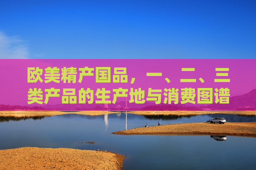 欧美精产国品，一、二、三类产品的生产地与消费图谱，欧美精产国品一、二、三类产品生产地与消费图谱