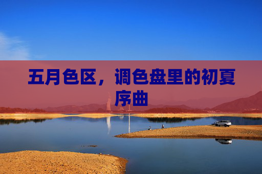 五月色区,调色盘里的初夏序曲 五月色区,调色盘里的初夏序曲