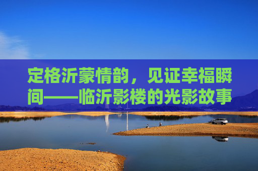 定格沂蒙情韵,见证幸福瞬间——临沂影楼的光影故事,沂蒙光影,定格幸福情韵 定格沂蒙情韵,见证幸福瞬间——临沂影楼的光影故事,沂蒙光影,定格幸福情韵