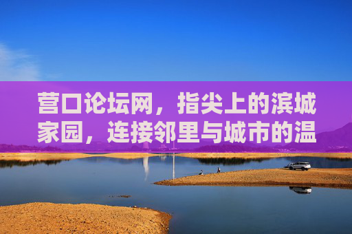 营口论坛网，指尖上的滨城家园，连接邻里与城市的温暖纽带，营口论坛网，指尖上的滨城家园，连接邻里与城市的温暖纽带