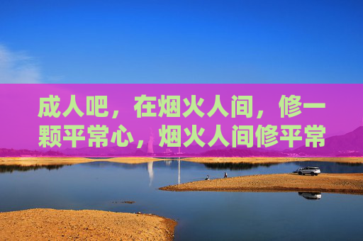 成人吧,在烟火人间,修一颗平常心,烟火人间修平常心 成人吧,在烟火人间,修一颗平常心,烟火人间修平常心
