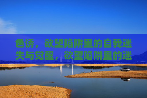 色诱,欲望陷阱里的自我迷失与觉醒,欲望陷阱里的迷失与觉醒 色诱,欲望陷阱里的自我迷失与觉醒,欲望陷阱里的迷失与觉醒