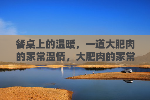 餐桌上的温暖,一道大肥肉的家常温情,大肥肉的家常温情 餐桌上的温暖,一道大肥肉的家常温情,大肥肉的家常温情