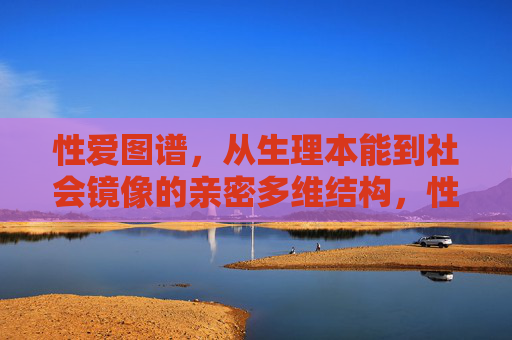 性爱图谱,从生理本能到社会镜像的亲密多维结构,性爱图谱,从生理本能到社会镜像的亲密多维结构 性爱图谱,从生理本能到社会镜像的亲密多维结构,性爱图谱,从生理本能到社会镜像的亲密多维结构