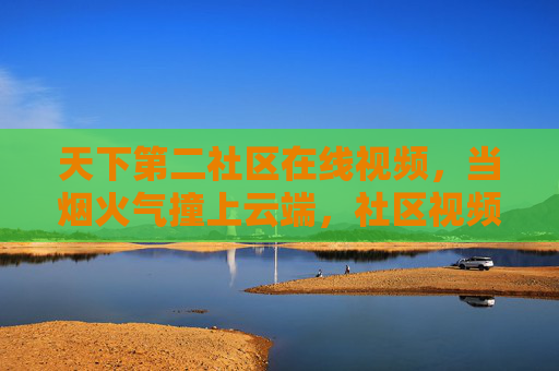 天下第二社区在线视频，当烟火气撞上云端，社区视频里的第二人生