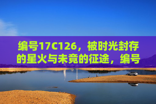 编号17C126，被时光封存的星火与未竟的征途，编号17C126，时光封存的星火与未竟的征途