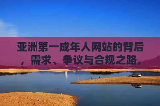 亚洲第一成年人网站的背后,需求、争议与合规之路,亚洲第一成人网站,需求、争议与合规之路 亚洲第一成年人网站的背后,需求、争议与合规之路,亚洲第一成人网站,需求、争议与合规之路