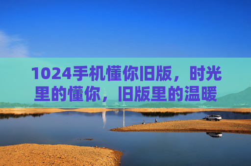 1024手机懂你旧版，时光里的懂你，旧版里的温暖
