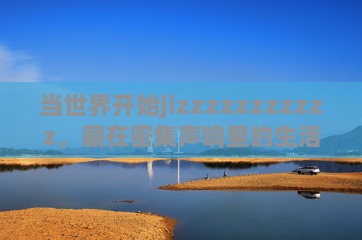 当世界开始jizzzzzzzzzzz,藏在密集声响里的生活褶皱,当世界开始密集嗡鸣,藏在声响里的生活褶皱 当世界开始jizzzzzzzzzzz,藏在密集声响里的生活褶皱,当世界开始密集嗡鸣,藏在声响里的生活褶皱