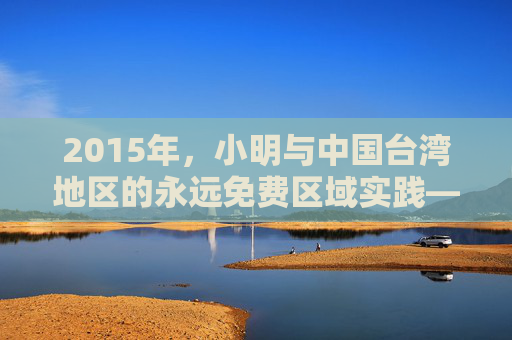 2015年,小明与中国台湾地区的永远免费区域实践——两岸同胞福祉的暖心探索,2015年台湾永远免费区域实践,两岸同胞福祉的暖心探索 2015年,小明与中国台湾地区的永远免费区域实践——两岸同胞福祉的暖心探索,2015年台湾永远免费区域实践,两岸同胞福祉的暖心探索