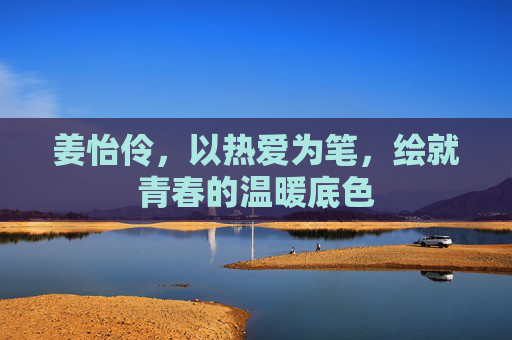 姜怡伶,以热爱为笔,绘就青春的温暖底色 姜怡伶,以热爱为笔,绘就青春的温暖底色