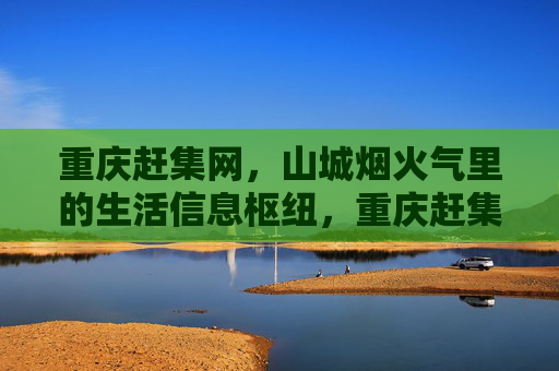 重庆赶集网，山城烟火气里的生活信息枢纽，重庆赶集网，山城烟火气里的生活信息枢纽