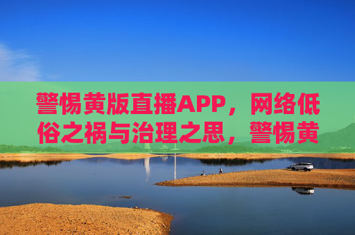警惕黄版直播APP,网络低俗之祸与治理之思,警惕黄版直播APP,网络低俗之祸与治理之思 警惕黄版直播APP,网络低俗之祸与治理之思,警惕黄版直播APP,网络低俗之祸与治理之思