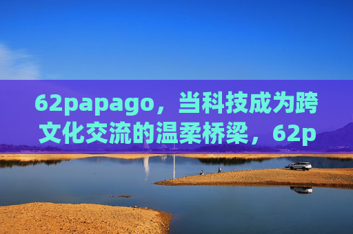 62papago,当科技成为跨文化交流的温柔桥梁,62papago,科技架起跨文化交流的温柔桥梁 62papago,当科技成为跨文化交流的温柔桥梁,62papago,科技架起跨文化交流的温柔桥梁