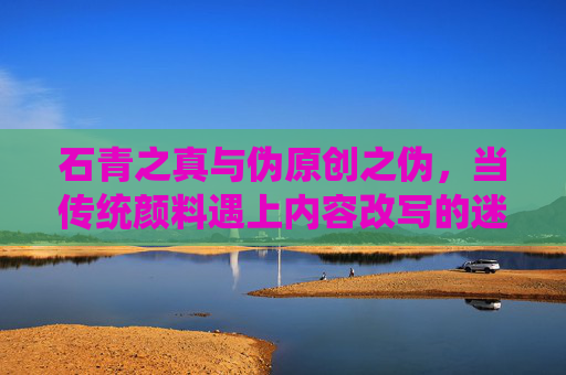 石青之真与伪原创之伪，当传统颜料遇上内容改写的迷思，石青之真与伪原创之伪，传统颜料遇上内容改写的迷思