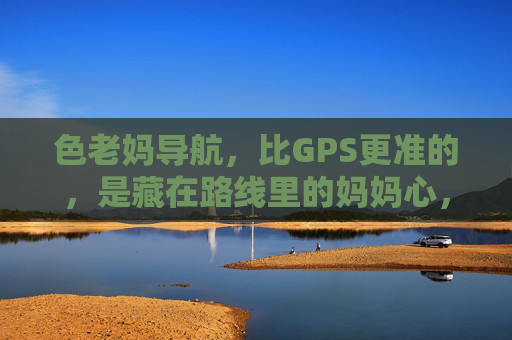 色老妈导航，比GPS更准的，是藏在路线里的妈妈心，老妈导航，比GPS更准的，是藏在路线里的妈妈心