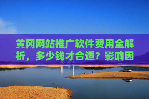 黄冈网站推广软件费用全解析，多少钱才合适？影响因素与选购指南，黄冈网站推广软件费用全解析，多少钱才合适？影响因素与选购指南