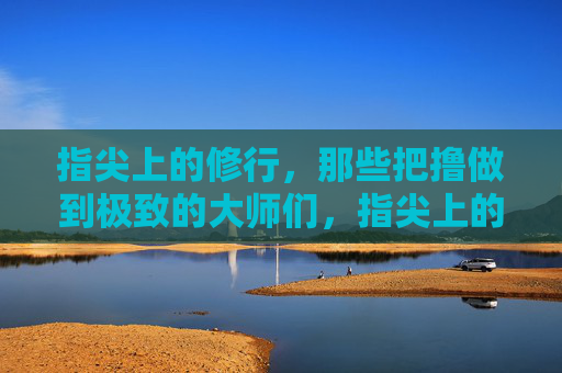 指尖上的修行,那些把撸做到极致的大师们,指尖上的极致修行,撸艺大师 指尖上的修行,那些把撸做到极致的大师们,指尖上的极致修行,撸艺大师