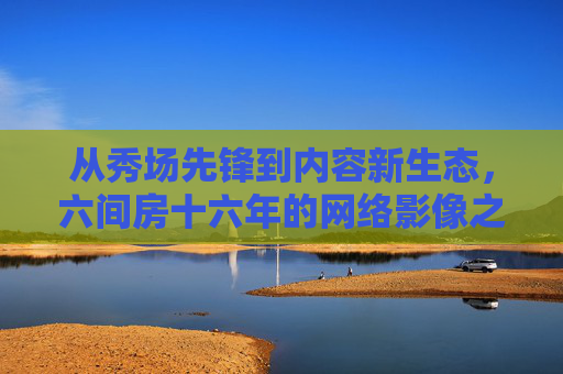 从秀场先锋到内容新生态，六间房十六年的网络影像之路，从秀场先锋到内容新生态，六间房十六年网络影像之路